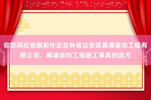 你悠闲在他眼前作念吉林省达安派幕墙装饰工程有限公司，幕墙装饰工程施工果真的我方