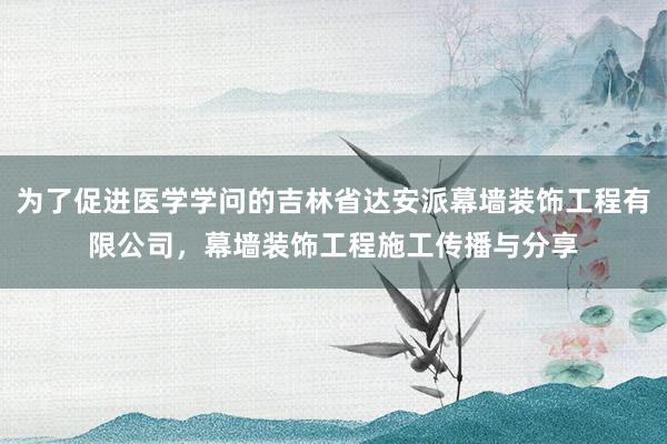 为了促进医学学问的吉林省达安派幕墙装饰工程有限公司,幕墙装饰工程施工传播与分享