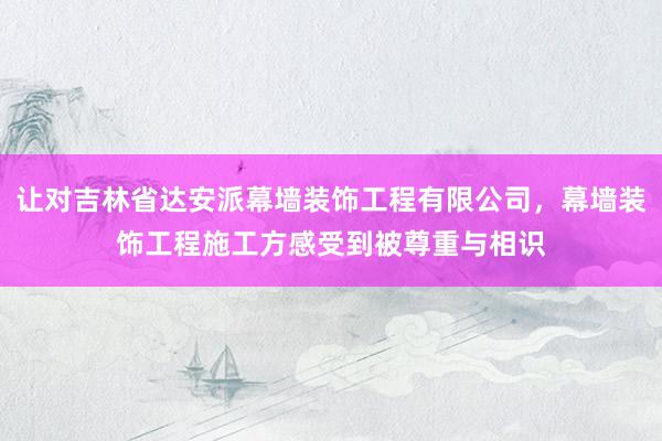 让对吉林省达安派幕墙装饰工程有限公司，幕墙装饰工程施工方感受到被尊重与相识