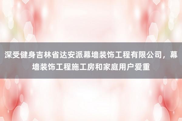深受健身吉林省达安派幕墙装饰工程有限公司，幕墙装饰工程施工房和家庭用户爱重
