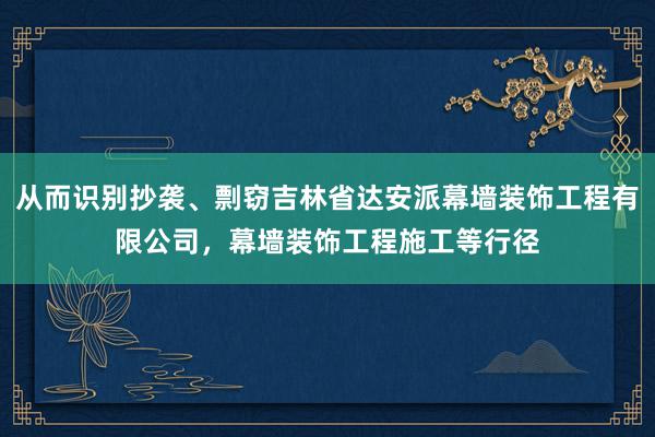 从而识别抄袭、剽窃吉林省达安派幕墙装饰工程有限公司，幕墙装饰工程施工等行径