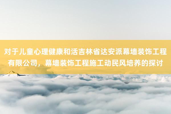 对于儿童心理健康和活吉林省达安派幕墙装饰工程有限公司，幕墙装饰工程施工动民风培养的探讨