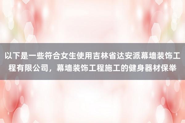 以下是一些符合女生使用吉林省达安派幕墙装饰工程有限公司，幕墙装饰工程施工的健身器材保举