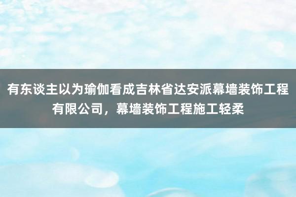 有东谈主以为瑜伽看成吉林省达安派幕墙装饰工程有限公司，幕墙装饰工程施工轻柔